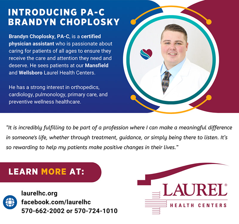 Brandyn Choplosky, PA-C infographic sharing his photo, physician assistant credentials, and practice locations at Wellsboro and Mansfield Laurel Health Centers in Tioga County, PA. He shares the following quote about why he loves family medicine: “It is incredibly fulfilling to be part of a profession where I can make a meaningful difference in someone's life, whether through treatment, guidance, or simply being there to listen. It’s so rewarding to help my patients make positive changes in their lives.” To make an appointment with Brandyn, call 570-724-1010 (Wellsboro) or 570-662-2002 (Mansfield).