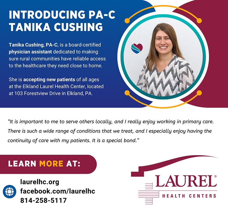 Infographic about physician assistant Tanika Cushing sharing her photo, practitioner credentials, and practice location at the Elkland Laurel Health Center, located at 103 Forestview Drive in Elkland PA. She shares the following quote about why she loves family medicine: “I really enjoy working in primary care. There is such a wide range of conditions that we treat, and I especially enjoy having the continuity of care with my patients. It is a special bond.” To make an appointment with Tanika, call 814-258-5117.