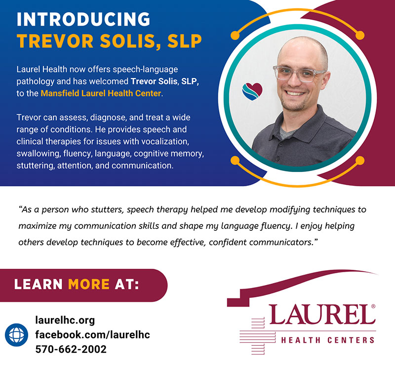 Infographic sharing a photo and credentials for speech-language pathologist Trevor Solis, SLP. Trevor sees patients for speech, communication, swallowing, and cognition issues at the Mansfield Laurel Health Center, located at 416 South Main St. in Mansfield, PA. Trevor shares the following quote about his own positive experience with speech-language pathology, which led him to pursue a career in this field. “As a person who stutters, speech therapy helped me develop modifying techniques to maximize my communication skills and shape my language fluency.” To learn more about Laurel Health’s SLP services or make an appointment, call 570-662-2002.